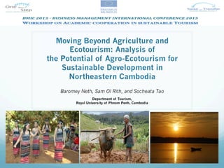 Moving Beyond Agriculture and
Ecotourism: Analysis of
the Potential of Agro-Ecotourism for
Sustainable Development in
Northeastern Cambodia
Baromey Neth, Sam Ol Rith, and Socheata Tao
Department of Tourism,
Royal University of Phnom Penh, Cambodia
 