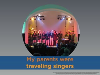 https://www.ﬂickr.com/photos/theaterpurkersdorf/5290217194/in/photolist-94tKgh-94tKNU-dQUrLn-94qDwi-aWNmLK-5usffz-9dGgCh-eYkFK5-94qDUD-aWNh1n-aWNm2B-cTWMiQ-g4Dta2-
qzhz7R-9c2qVP-e1A26q-6qqTra-okWyPZ-cZQPQ-9oX6xh-8bM7kF-8fCed1-81XAtv-dX2KYa-8fyYkP-quUVs-7EcmsL-cVikiq-7E8w8i-5LphzH-7E8wP4-fj2L6i-SNZBR-gYr3vk-
cWX1Gj-82Kou5-82KmTy-82GboM-94qErX-82Gfyn-cWX22y-94qEeg-385FqD-7mYDm9-9ms5Cv-7d2iEk-94qEbe-cWX1UW-94qE6e-94tKtC
My parents were
traveling singers
 