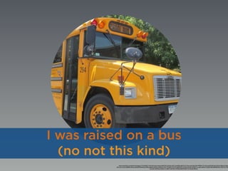 https://www.ﬂickr.com/photos/thoseguys119/14556571143/in/photolist-objesx-5MHTDX-5KUet5-ejFt7c-gtUKDR-pJEzTN-7Tv2bt-anbYe-8zCAYN-fPEE45-7Tv1Qv-6tcdQ2-8FnzAd-9yYua2-6Bkir6-iViKgs-
a2C1wb-cYzi2U-5z8HbD-aHeysc-8dweD4-8dwbWg-79yEty-8JeeAx-bq2Uws-dkQR1D-4N1v7P-qE2k1A-9rr5vi-qRM3nD-cVzY6Q-eX2dsG-4N5H1U-csaxEL-bBV6xY-72q9aN-8duC88-8kQXzm-9DL77q-7Tyh
oCzLeD-nXDNoJ-aCQDzL-h1w8KC-d4wMaC-5HZEGj-8xBAXf-8fwY1b-bsHpRj-8Rsvjd
I was raised on a bus
(no not this kind)
 