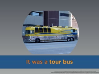 https://www.ﬂickr.com/photos/pointshoot/3469582134/in/photolist-6hAvTC-gtTuPd-gtUD9X-6sEKdq-objesx-5MHTDX-5KUet5-ejFt7c-gtUKDR-pJEzTN-7Tv2bt-anbYe-8zCAYN-
fPEE45-7Tv1Qv-6tcdQ2-8FnzAd-9yYua2-6Bkir6-iViKgs-a2C1wb-cYzi2U-5z8HbD-aHeysc-8dweD4-8dwbWg-79yEty-8JeeAx-bq2Uws-dkQR1D-4N1v7P-qE2k1A-9rr5vi-qRM3nD-cVzY6Q-eX2dsG-4N5H1U
csaxEL-bBV6xY-72q9aN-8duC88-8kQXzm-9DL77q-7TyhxN-oCzLeD-nXDNoJ-aCQDzL-h1w8KC-d4wMaC-5HZEGj
It was a tour bus
 