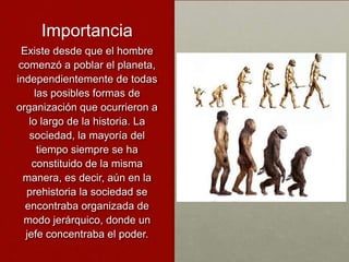 Importancia
 Existe desde que el hombre
 comenzó a poblar el planeta,
independientemente de todas
    las posibles formas de
organización que ocurrieron a
   lo largo de la historia. La
   sociedad, la mayoría del
     tiempo siempre se ha
    constituido de la misma
  manera, es decir, aún en la
  prehistoria la sociedad se
  encontraba organizada de
  modo jerárquico, donde un
  jefe concentraba el poder.
 
