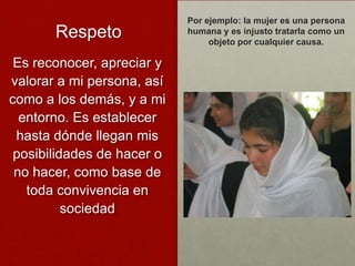 Por ejemplo: la mujer es una persona
       Respeto              humana y es injusto tratarla como un
                                 objeto por cualquier causa.

 Es reconocer, apreciar y
valorar a mi persona, así
como a los demás, y a mi
  entorno. Es establecer
 hasta dónde llegan mis
 posibilidades de hacer o
 no hacer, como base de
   toda convivencia en
          sociedad
 