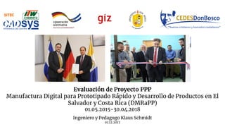 Evaluación de Proyecto PPP
Manufactura Digital para Prototipado Rápido y Desarrollo de Productos en El
Salvador y Costa Rica (DMRaPP)
01.05.2015-30.04.2018
Ingeniero y Pedagogo Klaus Schmidt
01.12.2017
 