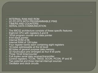  INTERNAL RAM AND ROM 
 I/O PO RTS WITH PROGRAMMABLE PINS 
 TIMERS AND COUNTERS 
 SERIAL DATA COMMUNICATION 
 
 The 89C52 architecture consists of these specific features: 
 Eight-bit CPU with registers A and B 
 16-bit program counter and data pointer 
 8-bit stack pointer 
 Internal ROM of 8k 
 Internal RAM of 128 bytes 
 Four register banks each containing eight registers 
 16 bytes addressable at the bit level 
 80 bytes of general purpose data memory 
 32 input/output pins arranged as four 8 bit ports 
 Three 16-bit timer/counter 
 Full duplex serial data receiver/transmitter 
 Control registers: TCON, TMOD, SCON, PCON, IP and IE 
 Two external and three internal interrupt sources 
 Oscillator and clock circuits 
 