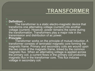  
 Definition: - 
 The transformer is a static electro-magnetic device that 
transforms one alternating voltage (current) into another 
voltage (current). However, power remains the some during 
the transformation. Transformers play a major role in the 
transmission and distribution of ac power. 
 Principle: - 
 Transformer works on the principle of mutual induction. A 
transformer consists of laminated magnetic core forming the 
magnetic frame. Primary and secondary coils are wound upon 
the two cores of the magnetic frame, linked by the common 
magnetic flux. When an alternating voltage is applied across 
the primary coil, a current flows in the primary coil producing 
magnetic flux in the transformer core. This flux induces 
voltage in secondary coil. 
 