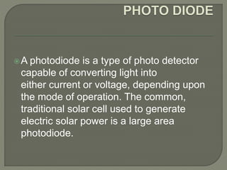 A photodiode is a type of photo detector 
capable of converting light into 
either current or voltage, depending upon 
the mode of operation. The common, 
traditional solar cell used to generate 
electric solar power is a large area 
photodiode. 
 