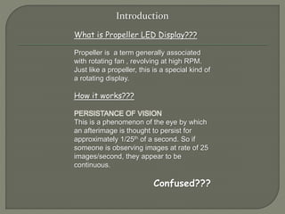 Introduction 
What is Propeller LED Display??? 
Propeller is a term generally associated 
with rotating fan , revolving at high RPM. 
Just like a propeller, this is a special kind of 
a rotating display. 
How it works??? 
PERSISTANCE OF VISION 
This is a phenomenon of the eye by which 
an afterimage is thought to persist for 
approximately 1/25th of a second. So if 
someone is observing images at rate of 25 
images/second, they appear to be 
continuous. 
Confused??? 
 