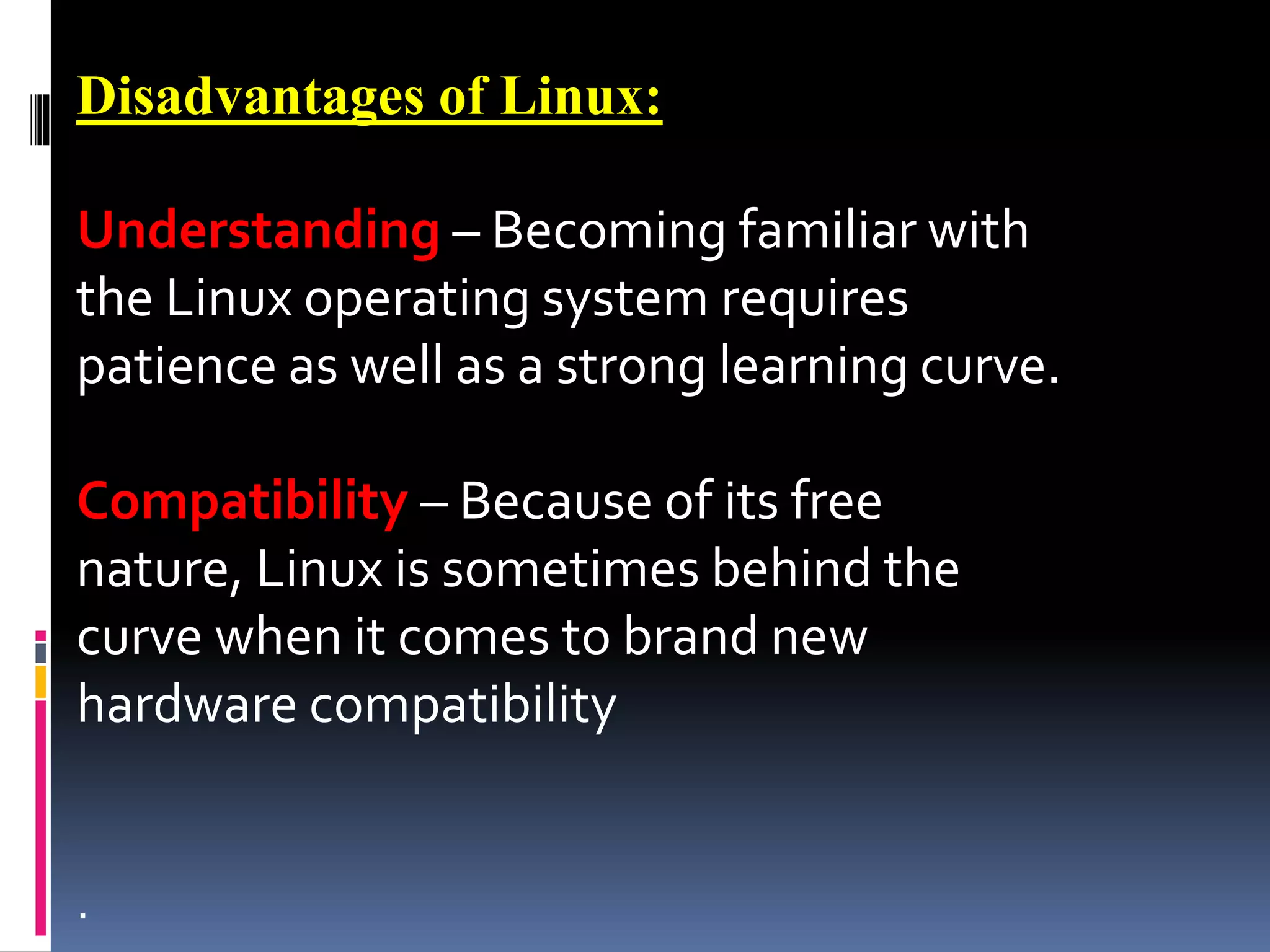 Disadvantages of Linux:
Understanding – Becoming familiar with
the Linux operating system requires
patience as well as a strong learning curve.
Compatibility – Because of its free
nature, Linux is sometimes behind the
curve when it comes to brand new
hardware compatibility
.
 
