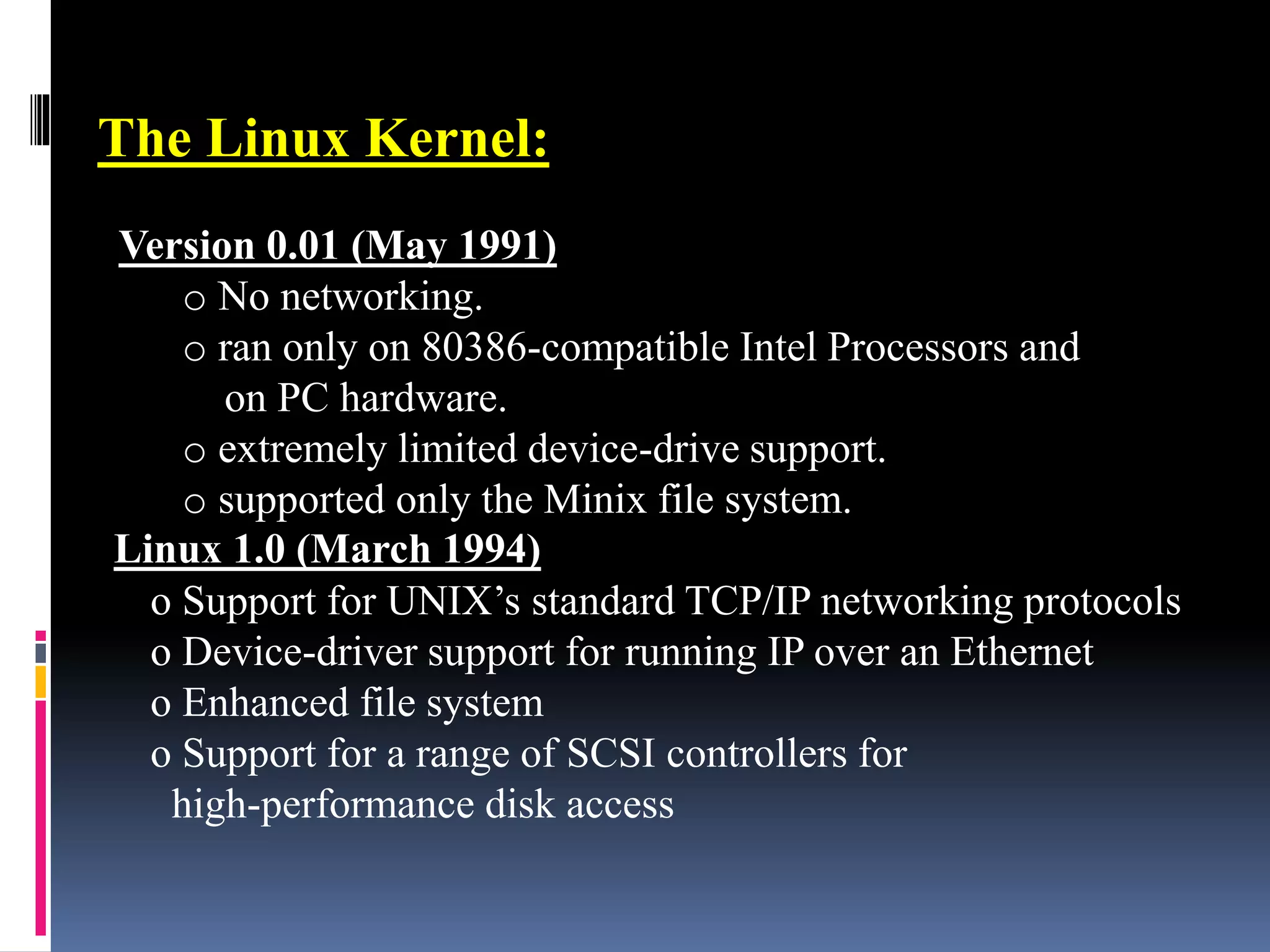 The Linux Kernel:
Version 0.01 (May 1991)
o No networking.
o ran only on 80386-compatible Intel Processors and
on PC hardware.
o extremely limited device-drive support.
o supported only the Minix file system.
Linux 1.0 (March 1994)
o Support for UNIX’s standard TCP/IP networking protocols
o Device-driver support for running IP over an Ethernet
o Enhanced file system
o Support for a range of SCSI controllers for
high-performance disk access
 