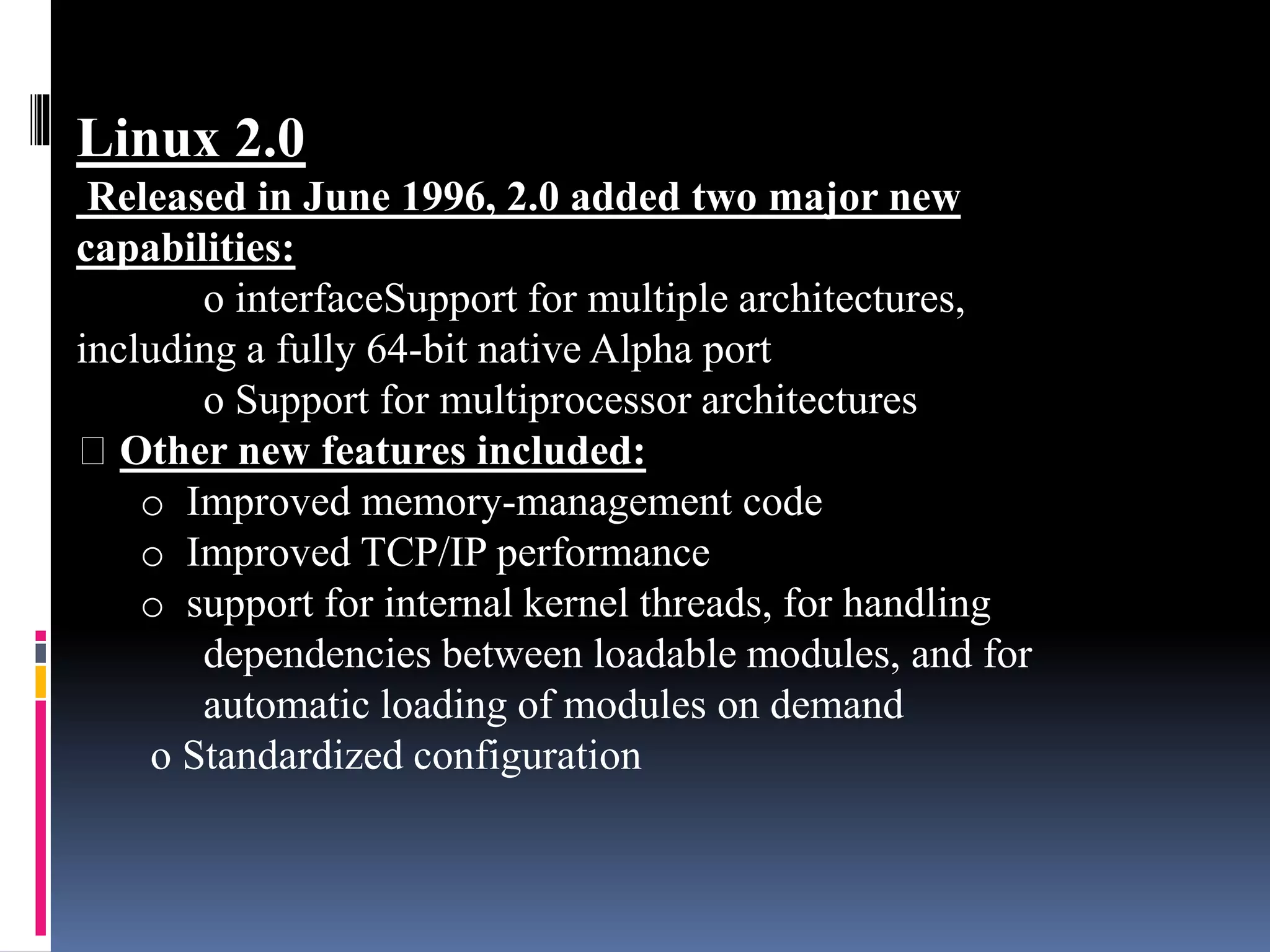 Linux 2.0
Released in June 1996, 2.0 added two major new
capabilities:
o interfaceSupport for multiple architectures,
including a fully 64-bit native Alpha port
o Support for multiprocessor architectures
Other new features included:
o Improved memory-management code
o Improved TCP/IP performance
o support for internal kernel threads, for handling
dependencies between loadable modules, and for
automatic loading of modules on demand
o Standardized configuration
 