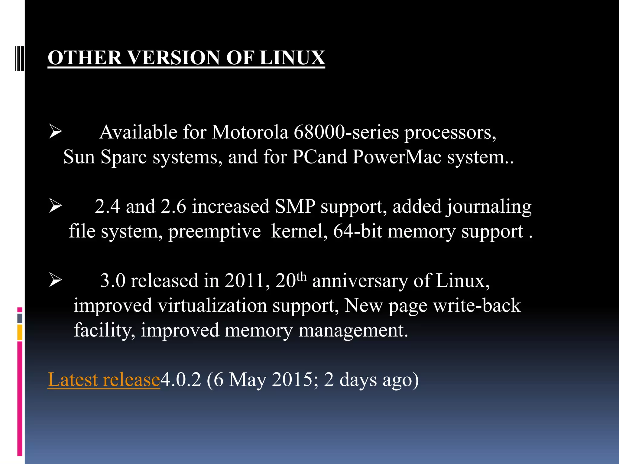 OTHER VERSION OF LINUX
 Available for Motorola 68000-series processors,
Sun Sparc systems, and for PCand PowerMac system..
 2.4 and 2.6 increased SMP support, added journaling
file system, preemptive kernel, 64-bit memory support .
 3.0 released in 2011, 20th anniversary of Linux,
improved virtualization support, New page write-back
facility, improved memory management.
Latest release4.0.2 (6 May 2015; 2 days ago)
 