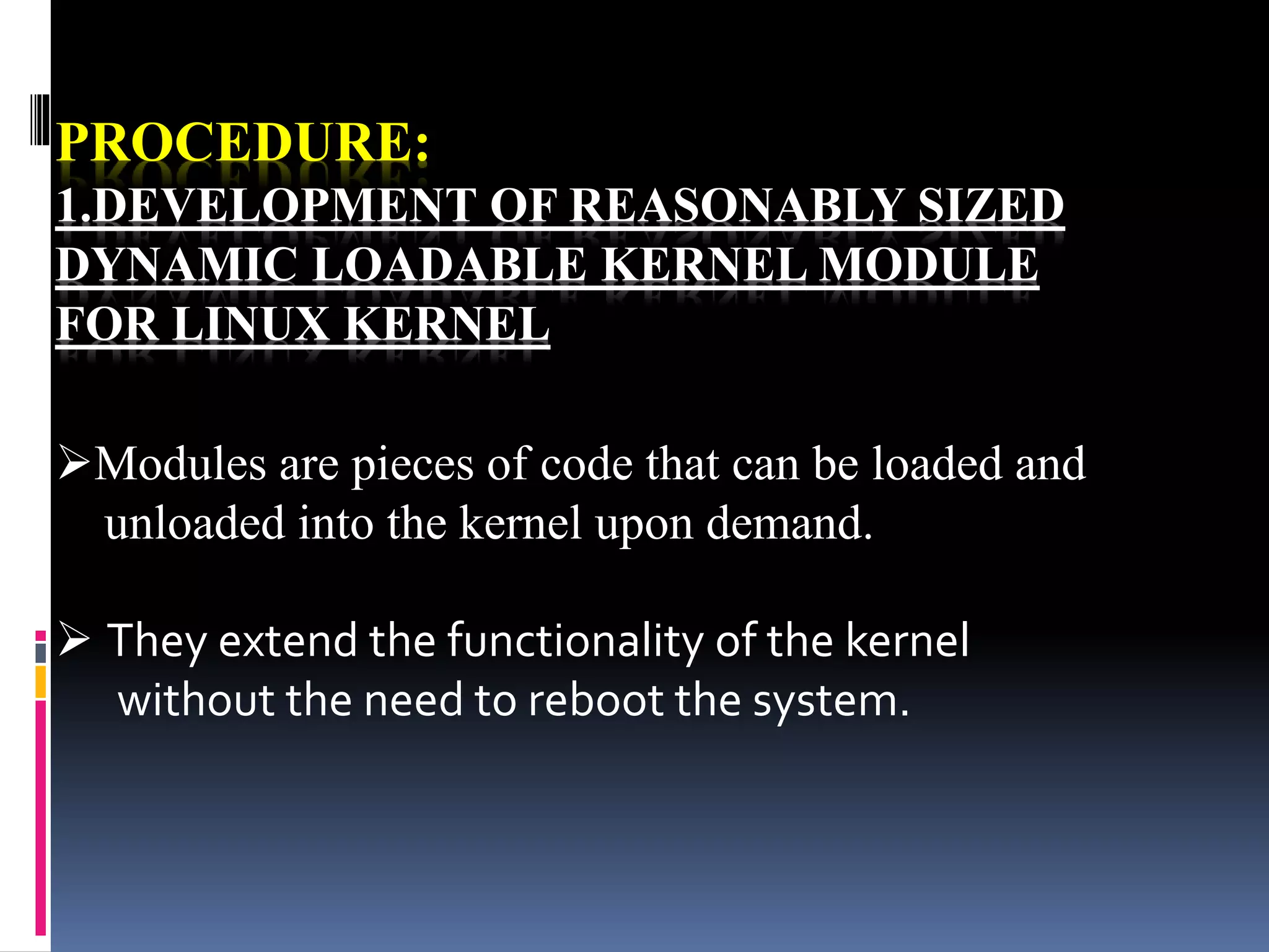 PROCEDURE:
1.DEVELOPMENT OF REASONABLY SIZED
DYNAMIC LOADABLE KERNEL MODULE
FOR LINUX KERNEL
Modules are pieces of code that can be loaded and
unloaded into the kernel upon demand.
 They extend the functionality of the kernel
without the need to reboot the system.
 