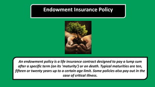 Endowment Insurance Policy
An endowment policy is a life insurance contract designed to pay a lump sum
after a specific term (on its 'maturity') or on death. Typical maturities are ten,
fifteen or twenty years up to a certain age limit. Some policies also pay out in the
case of critical illness.
 