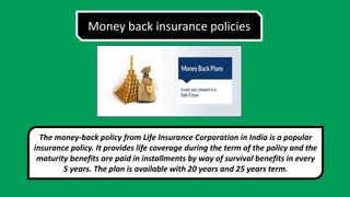 Money back insurance policies
The money-back policy from Life Insurance Corporation in India is a popular
insurance policy. It provides life coverage during the term of the policy and the
maturity benefits are paid in installments by way of survival benefits in every
5 years. The plan is available with 20 years and 25 years term.
 