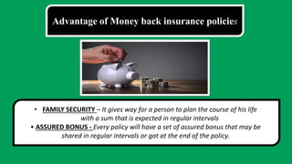 Advantage of Money back insurance policies
• FAMILY SECURITY – It gives way for a person to plan the course of his life
with a sum that is expected in regular intervals
• ASSURED BONUS - Every policy will have a set of assured bonus that may be
shared in regular intervals or got at the end of the policy.
 