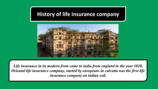 History of life insurance company
Life insurance in its modern from came to india from england in the year 1818.
Oriental life insurance company, started by europeans in calcutta was the first life
insurance company on indian soil.
 