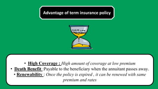 Advantage of term insurance policy
• High Coverage : High amount of coverage at low premium
• Death Benefit :Payable to the beneficiary when the annuitant passes away.
• Renewability : Once the policy is expired , it can be renewed with same
premium and rates
 