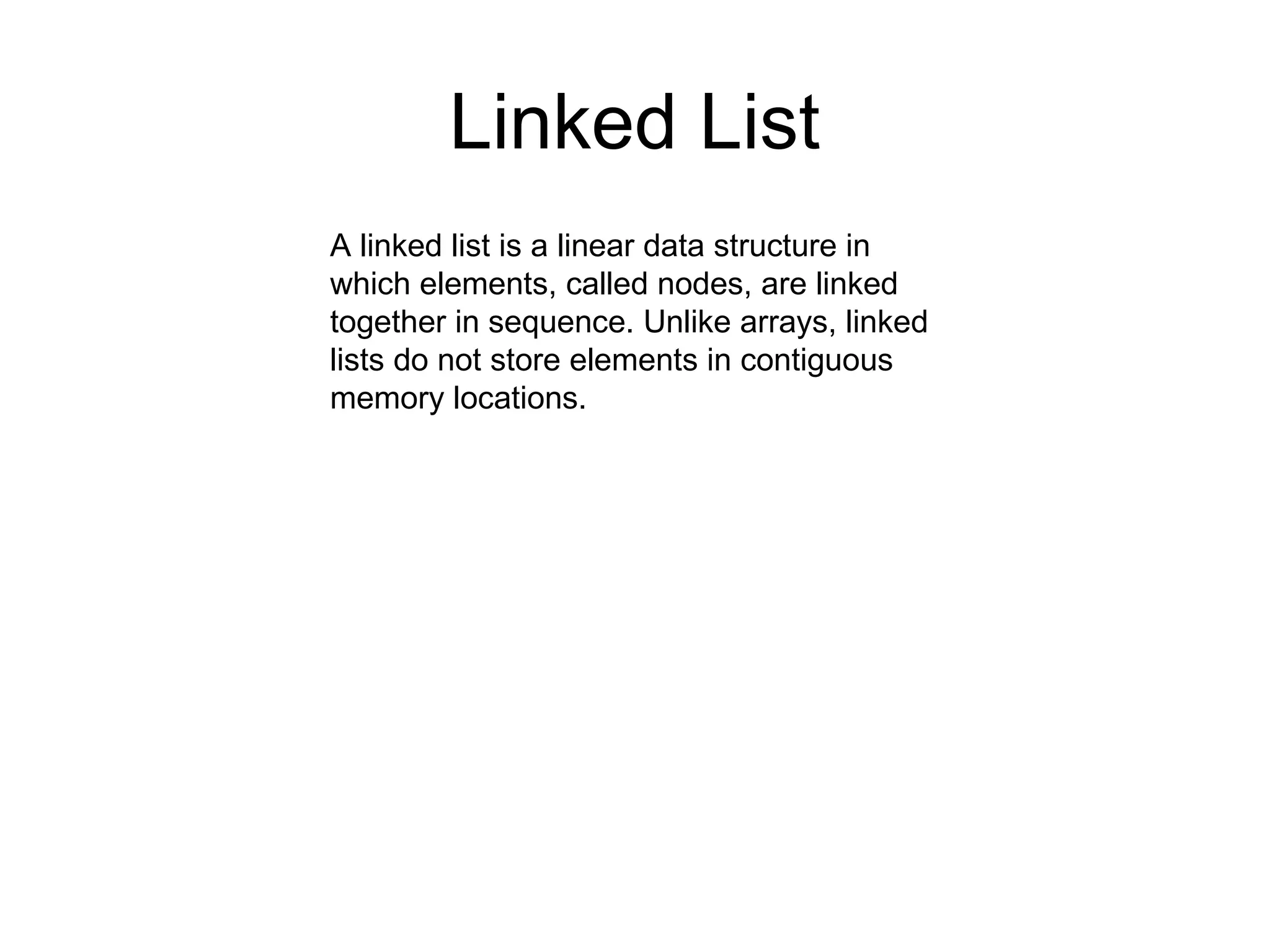 Linked List
A linked list is a linear data structure in
which elements, called nodes, are linked
together in sequence. Unlike arrays, linked
lists do not store elements in contiguous
memory locations.
 
