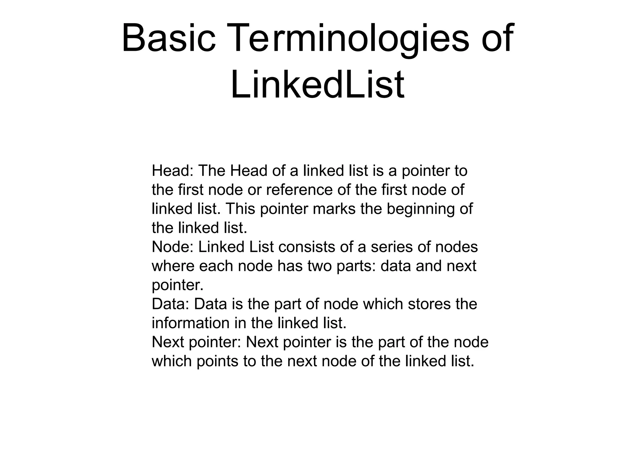 Basic Terminologies of
LinkedList
Head: The Head of a linked list is a pointer to
the first node or reference of the first node of
linked list. This pointer marks the beginning of
the linked list.
Node: Linked List consists of a series of nodes
where each node has two parts: data and next
pointer.
Data: Data is the part of node which stores the
information in the linked list.
Next pointer: Next pointer is the part of the node
which points to the next node of the linked list.
 