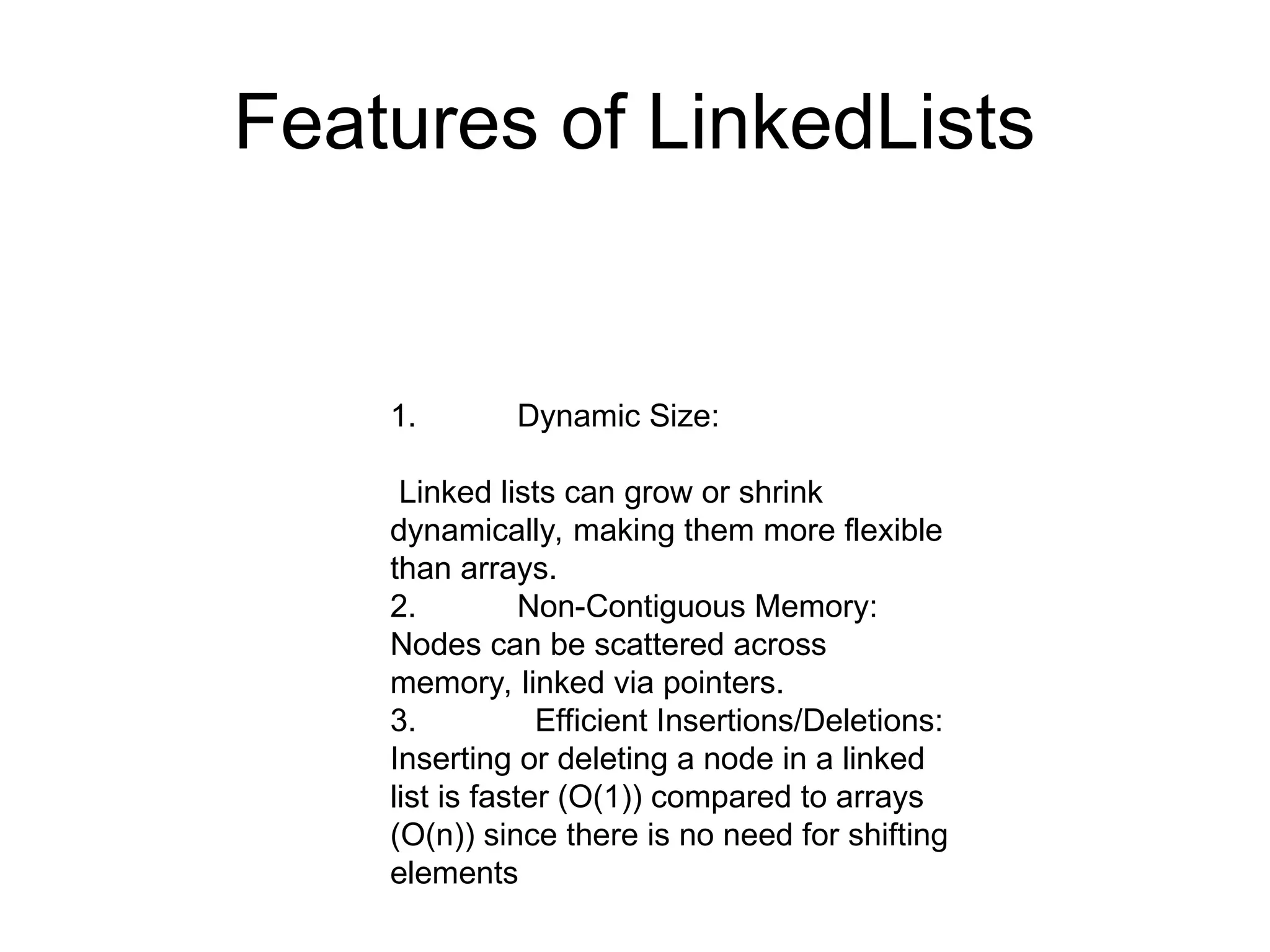 Features of LinkedLists
1. Dynamic Size:
Linked lists can grow or shrink
dynamically, making them more flexible
than arrays.
2. Non-Contiguous Memory:
Nodes can be scattered across
memory, linked via pointers.
3. Efficient Insertions/Deletions:
Inserting or deleting a node in a linked
list is faster (O(1)) compared to arrays
(O(n)) since there is no need for shifting
elements
 