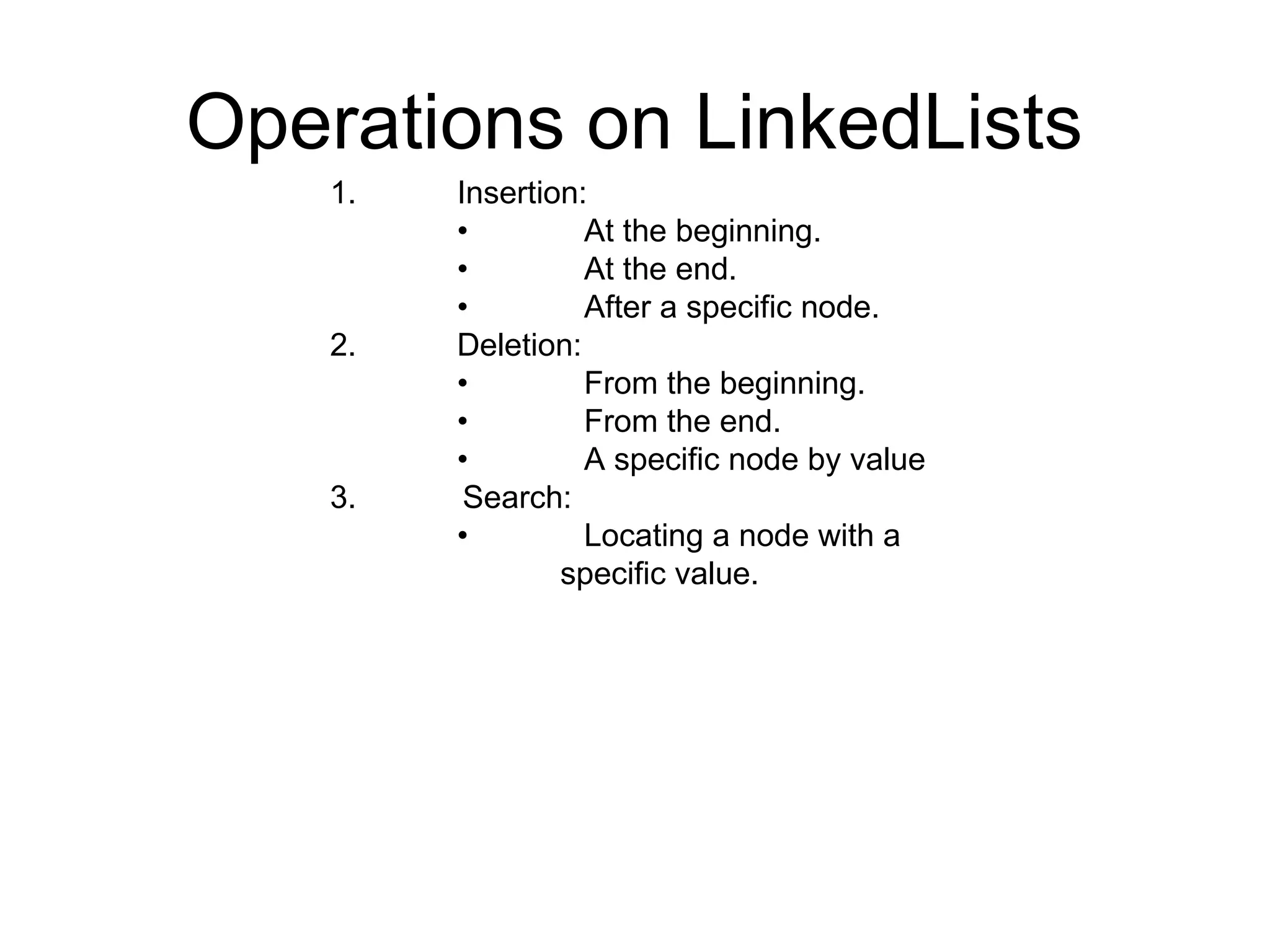 Operations on LinkedLists
1. Insertion:
• At the beginning.
• At the end.
• After a specific node.
2. Deletion:
• From the beginning.
• From the end.
• A specific node by value
3. Search:
• Locating a node with a
specific value.
 