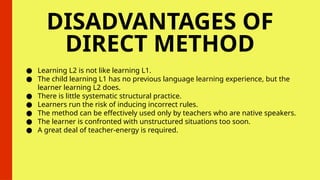 DISADVANTAGES OF
DIRECT METHOD
● Learning L2 is not like learning L1.
● The child learning L1 has no previous language learning experience, but the
learner learning L2 does.
● There is little systematic structural practice.
● Learners run the risk of inducing incorrect rules.
● The method can be effectively used only by teachers who are native speakers.
● The learner is confronted with unstructured situations too soon.
● A great deal of teacher-energy is required.
 