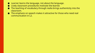 ● Learner learns the language, not about the language.
● Lively classroom procedures motivate the learner.
● The teaching of vocabulary through realia brings authenticity into the
classroom.
● The emphasis on speech makes it attractive for those who need real
communication in L2.
 