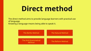 Direct method
The direct method aims to provide language learners with practical use
of language.
Knowing a language means being able to speak it.
The Berlitz Method The Natural Method
The Anti-Grammatical
MEthod
The Reform Method
 