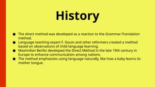 History
● The direct method was developed as a reaction to the Grammar-Translation
method.
● Language teaching expert F. Gouin and other reformers created a method
based on observations of child language learning.
● Maximilian Berlitz developed the Direct Method in the late 19th century in
Europe to enhance communication among nations.
● The method emphasizes using language naturally, like how a baby learns its
mother tongue.
 