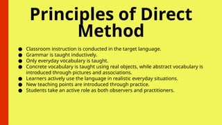 Principles of Direct
Method
● Classroom instruction is conducted in the target language.
● Grammar is taught inductively.
● Only everyday vocabulary is taught.
● Concrete vocabulary is taught using real objects, while abstract vocabulary is
introduced through pictures and associations.
● Learners actively use the language in realistic everyday situations.
● New teaching points are introduced through practice.
● Students take an active role as both observers and practitioners.
 