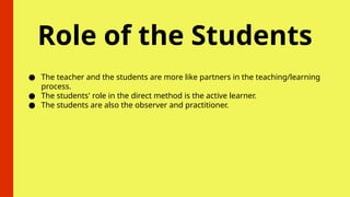 Role of the Students
● The teacher and the students are more like partners in the teaching/learning
process.
● The students' role in the direct method is the active learner.
● The students are also the observer and practitioner.
 