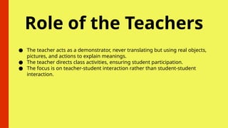 Role of the Teachers
● The teacher acts as a demonstrator, never translating but using real objects,
pictures, and actions to explain meanings.
● The teacher directs class activities, ensuring student participation.
● The focus is on teacher-student interaction rather than student-student
interaction.
 