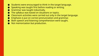 ● Students were encouraged to think in the target language.
● Speaking was taught first before reading or writing.
● Grammar was taught inductively.
● The syllabus was based on situations or topics.
● Classroom activities were carried out only in the target language.
● Emphasis is put on correct pronunciation and grammar.
● Both speech and listening comprehension were taught.
● Not memorization but production.
 