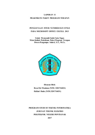 LAPORAN 11
PRAKTIKUM PAKET PROGRAM TERAPAN
PENGGUNAAN FITUR NUMBER DAN STYLE
PADA MICROSOFT OFFICE EXCELL 2013
Untuk Memenuhi Salah Satu Tugas
Mata Kuliah Praktikum Paket Program Terapan
Dosen Pengampu: Suheri, S.T., M.Cs.
Disusun Oleh:
Reza Eki Maulana (NIM: 3201716021)
Hafizul Huda (NIM:3201716031)
PROGRAM STUDI D3 TEKNIK INFORMATIKA
JURUSAN TEKNIK ELEKTRO
POLITEKNIK NEGERI PONTIANAK
2017
 