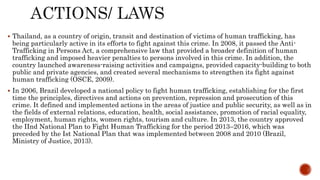  Thailand, as a country of origin, transit and destination of victims of human trafficking, has
being particularly active in its efforts to fight against this crime. In 2008, it passed the Anti-
Trafficking in Persons Act, a comprehensive law that provided a broader definition of human
trafficking and imposed heavier penalties to persons involved in this crime. In addition, the
country launched awareness-raising activities and campaigns, provided capacity-building to both
public and private agencies, and created several mechanisms to strengthen its fight against
human trafficking (OSCE, 2009).
 In 2006, Brazil developed a national policy to fight human trafficking, establishing for the first
time the principles, directives and actions on prevention, repression and prosecution of this
crime. It defined and implemented actions in the areas of justice and public security, as well as in
the fields of external relations, education, health, social assistance, promotion of racial equality,
employment, human rights, women rights, tourism and culture. In 2013, the country approved
the IInd National Plan to Fight Human Trafficking for the period 2013–2016, which was
preceded by the Ist National Plan that was implemented between 2008 and 2010 (Brazil,
Ministry of Justice, 2013).
 