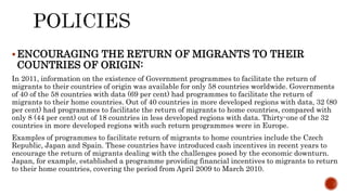 ENCOURAGING THE RETURN OF MIGRANTS TO THEIR
COUNTRIES OF ORIGIN:
In 2011, information on the existence of Government programmes to facilitate the return of
migrants to their countries of origin was available for only 58 countries worldwide. Governments
of 40 of the 58 countries with data (69 per cent) had programmes to facilitate the return of
migrants to their home countries. Out of 40 countries in more developed regions with data, 32 (80
per cent) had programmes to facilitate the return of migrants to home countries, compared with
only 8 (44 per cent) out of 18 countries in less developed regions with data. Thirty-one of the 32
countries in more developed regions with such return programmes were in Europe.
Examples of programmes to facilitate return of migrants to home countries include the Czech
Republic, Japan and Spain. These countries have introduced cash incentives in recent years to
encourage the return of migrants dealing with the challenges posed by the economic downturn.
Japan, for example, established a programme providing financial incentives to migrants to return
to their home countries, covering the period from April 2009 to March 2010.
 