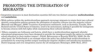  Integration measures in most destination countries fall into two distinct categories: multiculturalism
and assimilation.
 While policies within the multiculturalism approach encourage migrants to retain their own cultural
identity, assimilation policies promote the absorption of minority cultures into the majority culture
(Borooah and Mangan, 2009). Countries of permanent settlement, such as Australia, Canada, New
Zealand and the United States of America, tend to be inclusionary, making it possible for immigrants
to become citizens with full rights while maintaining their cultural identities.
 Others examples are Lithuania and Latvia, which have a multiculturalism approach whereby
educational programmes have been designed to provide the immigrant pupils the option to complete
school education in their mother tongue— Polish, Belorussian or Russian (EACEA, 2009). On the
other hand, the Netherlands is an example where the policy has shifted from multiculturalism to
assimilation by removing mother tongue teaching for migrant children and introducing mandatory
Dutch language and civic integration courses for all immigrants (Entzinger, 2006; Kern, 2011)
 