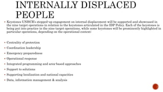  Keystones UNHCR’s stepped-up engagement on internal displacement will be supported and showcased in
the nine target operations in relation to the keystones articulated in the IDP Policy. Each of the keystones is
being put into practice in the nine target operations, while some keystones will be prominently highlighted in
particular operations, depending on the operational context:
 Centrality of protection
 Coordination leadership
 Emergency preparedness
 Operational response
 Integrated programming and area-based approaches
 Support to solutions
 Supporting localization and national capacities
 Data, information management & analysis
 