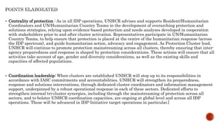  Centrality of protection : As in all IDP operations, UNHCR advises and supports Resident/Humanitarian
Coordinators and UN/Humanitarian Country Teams in the development of overarching protection and
solutions strategies, relying upon evidence-based protection and needs analyses developed in cooperation
with stakeholders prior to and after cluster activation. Representatives participate in UN/Humanitarian
Country Teams, to help ensure that protection is placed at the centre of the humanitarian response (across
the IDP spectrum), and guide humanitarian action, advocacy and engagement. As Protection Cluster lead,
UNHCR will continue to promote protection mainstreaming across all clusters, thereby ensuring that inter-
agency preparedness and response is shaped by protection considerations. These actions will ensure that all
activities take account of age, gender and diversity considerations, as well as the existing skills and
capacities of affected populations.
 Coordination leadership: When clusters are established UNHCR will step up to its responsibilities in
accordance with IASC commitments and accountabilities. UNHCR will strengthen its preparedness,
response and solutions interventions, through dedicated cluster coordinators and information management
support, underpinned by a robust operational response in each of these sectors. Dedicated efforts to
strengthen internal tri-cluster synergies, including through the mainstreaming of protection across all
sectors, and to bolster UNHCR coordination capacities, are ongoing at global level and across all IDP
operations. These will be advanced in IDP-Initiative target operations in particular.]
 