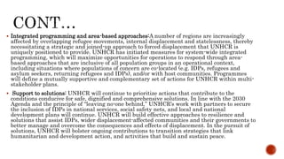  Integrated programming and area-based approaches:A number of regions are increasingly
affected by overlapping refugee movements, internal displacement and statelessness, thereby
necessitating a strategic and joined-up approach to forced displacement that UNHCR is
uniquely positioned to provide. UNHCR has initiated measures for system-wide integrated
programming, which will maximize opportunities for operations to respond through area-
based approaches that are inclusive of all population groups in an operational context,
including situations where populations of concern are co-located (e.g. IDPs, refugees and
asylum seekers, returning refugees and IDPs), and/or with host communities. Programmes
will define a mutually supportive and complementary set of actions for UNHCR within multi-
stakeholder plans.
 Support to solutions: UNHCR will continue to prioritize actions that contribute to the
conditions conducive for safe, dignified and comprehensive solutions. In line with the 2030
Agenda and the principle of “leaving no-one behind,” UNHCR’s work with partners to secure
the inclusion of IDPs in national services, social safety nets, and local and national
development plans will continue. UNHCR will build effective approaches to resilience and
solutions that assist IDPs, wider displacement-affected communities and their governments to
better manage and overcome the consequences and effects of displacement. In the pursuit of
solutions, UNHCR will bolster ongoing contributions to transition strategies that link
humanitarian and development action, and activities that build and sustain peace.
 