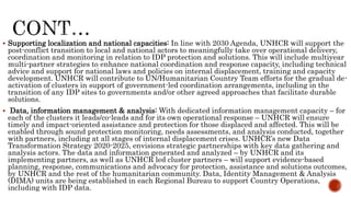  Supporting localization and national capacities: In line with 2030 Agenda, UNHCR will support the
post-conflict transition to local and national actors to meaningfully take over operational delivery,
coordination and monitoring in relation to IDP protection and solutions. This will include multiyear
multi-partner strategies to enhance national coordination and response capacity, including technical
advice and support for national laws and policies on internal displacement, training and capacity
development. UNHCR will contribute to UN/Humanitarian Country Team efforts for the gradual de-
activation of clusters in support of government-led coordination arrangements, including in the
transition of any IDP sites to governments and/or other agreed approaches that facilitate durable
solutions.
 Data, information management & analysis: With dedicated information management capacity – for
each of the clusters it leads/co-leads and for its own operational response – UNHCR will ensure
timely and impact-oriented assistance and protection for those displaced and affected. This will be
enabled through sound protection monitoring, needs assessments, and analysis conducted, together
with partners, including at all stages of internal displacement crises. UNHCR’s new Data
Transformation Strategy 2020-2025, envisions strategic partnerships with key data gathering and
analysis actors. The data and information generated and analyzed – by UNHCR and its
implementing partners, as well as UNHCR led cluster partners – will support evidence-based
planning, response, communications and advocacy for protection, assistance and solutions outcomes,
by UNHCR and the rest of the humanitarian community. Data, Identity Management & Analysis
(DIMA) units are being established in each Regional Bureau to support Country Operations,
including with IDP data.
 