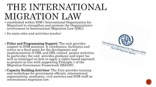  established within IOM ( International Organization for
Migration) to strengthen and promote the Organization’s
involvement in International Migration Law (IML).
 Its main roles and activities involve:
Policy and Programming Support: The unit provides
support to IOM missions. It coordinates, facilitates and
serves as a focal point for the development and
implementation of IML and IML related project activities.
In particular, the unit provides guidance and input (as
well as trainings) on how to apply a rights-based approach
to projects in line with supporting Principle 1 of the
Migration Governance Framework (MiGOF).
Capacity Building Activities: The Unit provides training
and workshops for government officials, international
organizations, academics, civil societies and IOM staff on
international migration law.
 