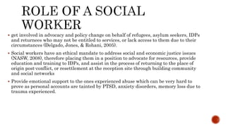  get involved in advocacy and policy change on behalf of refugees, asylum seekers, IDPs
and returnees who may not be entitled to services, or lack access to them due to their
circumstances (Delgado, Jones, & Rohani, 2005).
 Social workers have an ethical mandate to address social and economic justice issues
(NASW, 2008), therefore placing them in a position to advocate for resources, provide
education and training to IDPs, and assist in the process of returning to the place of
origin post-conflict, or resettlement at the reception site through building community
and social networks
 Provide emotional support to the ones experienced abuse which can be very hard to
prove as personal accounts are tainted by PTSD, anxiety disorders, memory loss due to
trauma experienced.
 