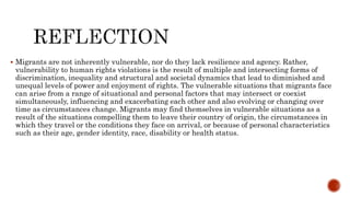  Migrants are not inherently vulnerable, nor do they lack resilience and agency. Rather,
vulnerability to human rights violations is the result of multiple and intersecting forms of
discrimination, inequality and structural and societal dynamics that lead to diminished and
unequal levels of power and enjoyment of rights. The vulnerable situations that migrants face
can arise from a range of situational and personal factors that may intersect or coexist
simultaneously, influencing and exacerbating each other and also evolving or changing over
time as circumstances change. Migrants may find themselves in vulnerable situations as a
result of the situations compelling them to leave their country of origin, the circumstances in
which they travel or the conditions they face on arrival, or because of personal characteristics
such as their age, gender identity, race, disability or health status.
 