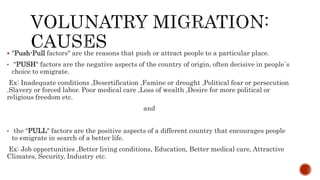  "Push-Pull factors" are the reasons that push or attract people to a particular place.
• "PUSH" factors are the negative aspects of the country of origin, often decisive in people`s
choice to emigrate.
Ex: Inadequate conditions ,Desertification ,Famine or drought ,Political fear or persecution
.Slavery or forced labor. Poor medical care ,Loss of wealth ,Desire for more political or
religious freedom etc.
and
• the “PULL" factors are the positive aspects of a different country that encourages people
to emigrate in search of a better life.
Ex: Job opportunities ,Better living conditions, Education, Better medical care, Attractive
Climates, Security, Industry etc.
 