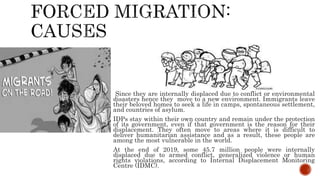 Since they are internally displaced due to conflict or environmental
disasters hence they move to a new environment. Immigrants leave
their beloved homes to seek a life in camps, spontaneous settlement,
and countries of asylum.
IDPs stay within their own country and remain under the protection
of its government, even if that government is the reason for their
displacement. They often move to areas where it is difficult to
deliver humanitarian assistance and as a result, these people are
among the most vulnerable in the world.
At the end of 2019, some 45.7 million people were internally
displaced due to armed conflict, generalized violence or human
rights violations, according to Internal Displacement Monitoring
Centre (IDMC).
 