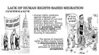 LACK OF HUMAN RIGHTS-BASED MIGRATION
GOVERNANCE
 Human rights violations
against migrants can
include a denial of civil and
political rights such as
arbitrary detention, torture,
or a lack of due process, as
well as economic, social
and cultural rights such
as the rights to health,
housing or education.
 The denial of migrants’
rights is often closely linked
to discriminatory laws
and to deep-seated
attitudes of prejudice or
xenophobia
 
