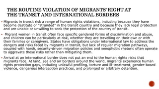 THE ROUTINE VIOLATION OF MIGRANTS’ RIGHT AT
THE TRANSIT AND INTERNATIONAL BORDERS
 Migrants in transit risk a range of human rights violations, including because they have
become destitute or “stranded” in the transit country and because they lack legal protection
and are unable or unwilling to seek the protection of the country of transit.
 Migrant women in transit often face specific gendered forms of discrimination and abuse,
and children can be particularly at risk, whether they are travelling on their own or with
their families or caregivers. States have obligations under international law to address the
dangers and risks faced by migrants in transit, but lack of regular migration pathways,
coupled with harsh, security-driven migration policies and xenophobic rhetoric often operate
to aggravate these risks rather than mitigating them.
 Arrival at an international border does not put an end to the human rights risks that
migrants face. At land, sea and air borders around the world, migrants experience human
rights protection gaps, including unlawful profiling, torture and ill-treatment, gender-based
violence, dangerous interception practices, and prolonged or arbitrary detention.
 