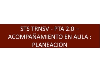 STS TRNSV - PTA 2.0 –
ACOMPAÑAMIENTO EN AULA :
PLANEACION
 