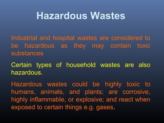 Hazardous Wastes 
Industrial and hospital wastes are considered to 
be hazardous as they may contain toxic 
substances. 
Certain types of household wastes are also 
hazardous. 
Hazardous wastes could be highly toxic to 
humans, animals, and plants; are corrosive, 
highly inflammable, or explosive; and react when 
exposed to certain things e.g. gases. 
 